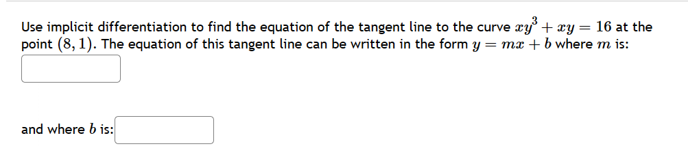 Use implicit differentiation to find the equation of the tangent line to the curve xy²³ + xy = 16 at the
point (8,1). The equation of this tangent line can be written in the form y = mx + b where m is:
and where b is:
