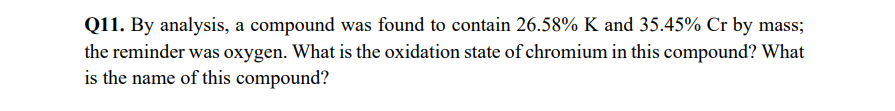 Q11. By analysis, a compound was found to contain 26.58% K and 35.45% Cr by mass;
the reminder was oxygen. What is the oxidation state of chromium in this compound? What
is the name of this compound?
