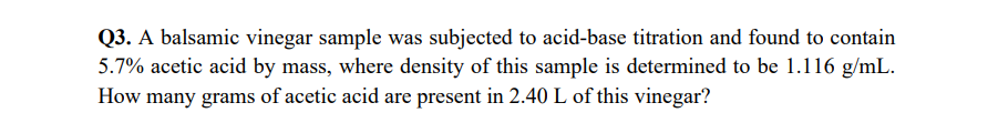 Q3. A balsamic vinegar sample was subjected to acid-base titration and found to contain
5.7% acetic acid by mass, where density of this sample is determined to be 1.116 g/mL.
How many grams of acetic acid are present in 2.40 L of this vinegar?
