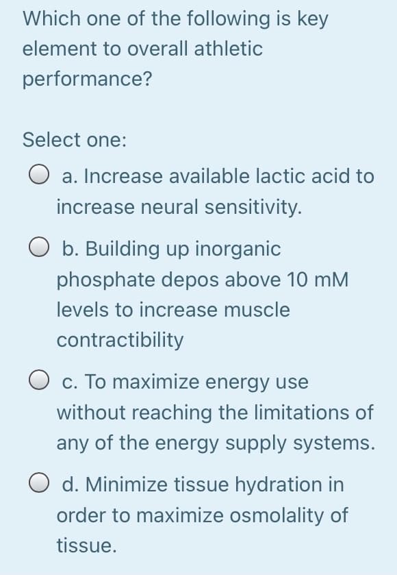 Which one of the following is key
element to overall athletic
performance?
Select one:
a. Increase available lactic acid to
increase neural sensitivity.
O b. Building up inorganic
phosphate depos above 10 mM
levels to increase muscle
contractibility
c. To maximize energy use
without reaching the limitations of
any of the energy supply systems.
O d. Minimize tissue hydration in
order to maximize osmolality of
tissue.
