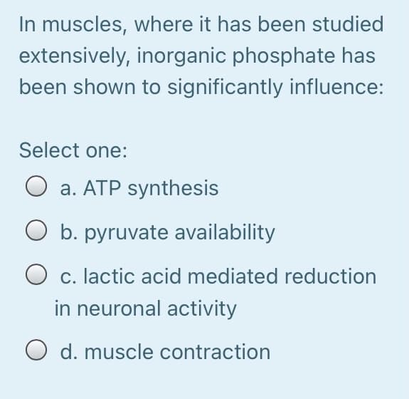 In muscles, where it has been studied
extensively, inorganic phosphate has
been shown to significantly influence:
Select one:
O a. ATP synthesis
O b. pyruvate availability
O c. lactic acid mediated reduction
in neuronal activity
O d. muscle contraction
