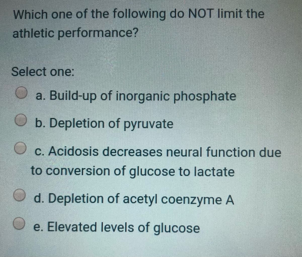 Which one of the following do NOT limit the
athletic performance?
Select one:
a. Build-up of inorganic phosphate
b. Depletion of pyruvate
O c. Acidosis decreases neural function due
to conversion of glucose to lactate
d. Depletion of acetyl coenzyme A
e. Elevated levels of glucose
