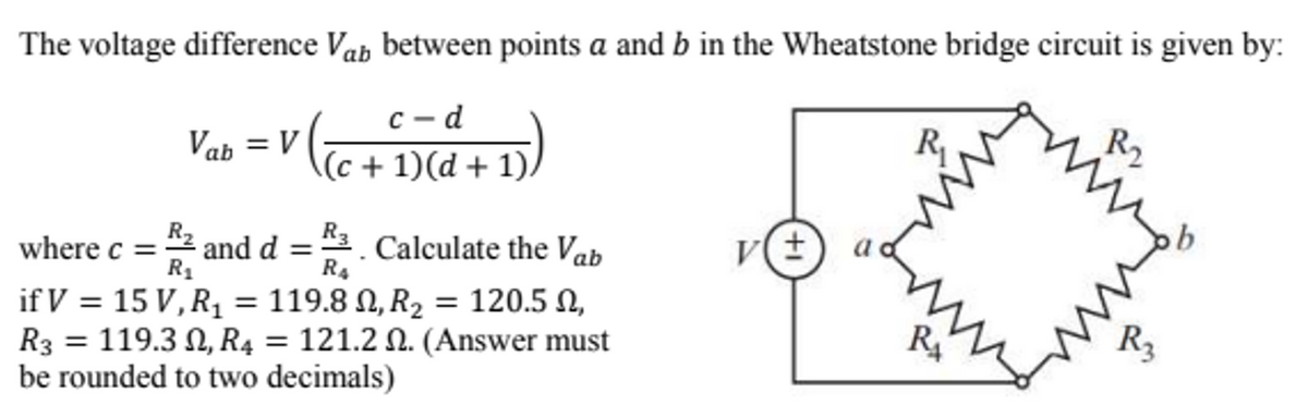 The voltage difference Vab between points a and b in the Wheatstone bridge circuit is given by:
c-d
(c + 1)(d + 1)/
Vab = V
where c =
R₂ and d =
R₁
if V = 15 V, R₁ = 119.8 , R₂ = 120.5 ,
R3. Calculate the Vab
R4
R3 = 119.3N, R4 = 121.2 N. (Answer must
be rounded to two decimals)
v(±
R₁
RA