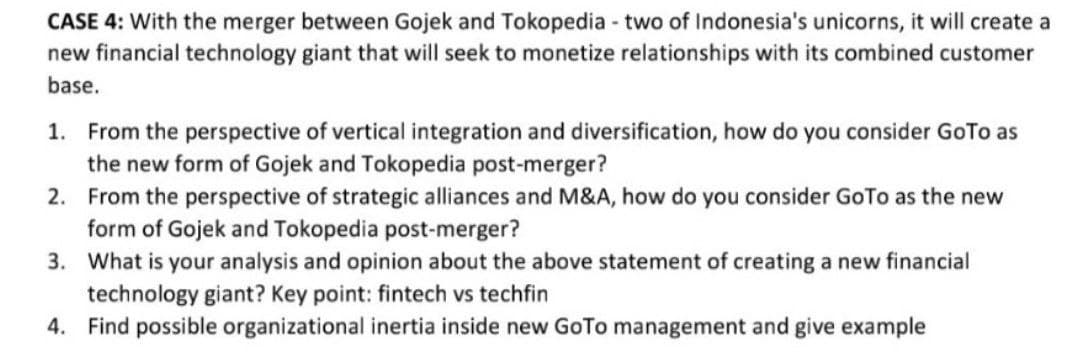 CASE 4: With the merger between Gojek and Tokopedia - two of Indonesia's unicorns, it will create a
new financial technology giant that will seek to monetize relationships with its combined customer
base.
1. From the perspective of vertical integration and diversification, how do you consider GoTo as
the new form of Gojek and Tokopedia post-merger?
2. From the perspective of strategic alliances and M&A, how do you consider GoTo as the new
form of Gojek and Tokopedia post-merger?
3. What is your analysis and opinion about the above statement of creating a new financial
technology giant? Key point: fintech vs techfin
4. Find possible organizational inertia inside new GoTo management and give example
