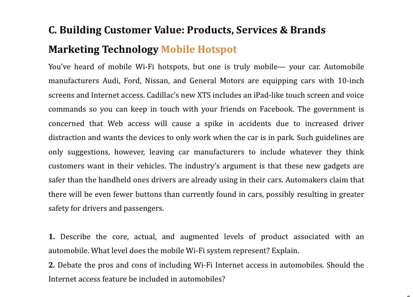 C. Building Customer Value: Products, Services & Brands
Marketing Technology Mobile Hotspot
You've heard of mobile Wi-Fi hotspots, but one is truly mobile- your car. Automobile
manufacturers Audi, Ford, Nissan, and General Motors are equipping cars with 10-inch
screens and Internet access. Cadillac's new XTS includes an iPad-like touch screen and voice
commands so you can keep in touch with your friends on Facebook. The government is
concerned that Web access will cause a spike in accidents due to increased driver
distraction and wants the devices to only work when the car is in park. Such guidelines are
only suggestions, however, leaving car manufacturers to include whatever they think
customers want in their vehicles. The industry's argument is that these new gadgets are
safer than the handheld ones drivers are already using in their cars. Automakers claim that
there will be even fewer buttons than currently found in cars, possibly resulting in greater
safety for drivers and passengers.
1. Describe the core, actual, and augmented levels of product associated with an
automobile. What level does the mobile Wi-Fi system represent? Explain.
2. Debate the pros and cons of including Wi-Fi Internet access in automobiles. Should the
Internet access feature be included in automobiles?