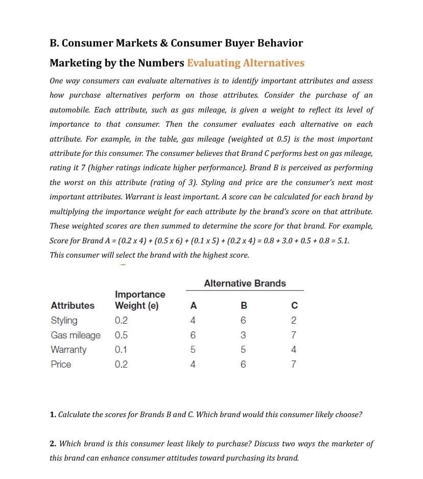 B. Consumer Markets & Consumer Buyer Behavior
Marketing by the Numbers Evaluating Alternatives
One way consumers can evaluate alternatives is to identify important attributes and assess
how purchase alternatives perform on those attributes. Consider the purchase of an
automobile. Each attribute, such as gas mileage, is given a weight to reflect its level of
importance to that consumer. Then the consumer evaluates each alternative on each
attribute. For example, in the table, gas mileage (weighted at 0.5) is the most important
attribute for this consumer. The consumer believes that Brand C performs best on gas mileage,
rating it 7 (higher ratings indicate higher performance). Brand B is perceived as performing
the worst on this attribute (rating of 3). Styling and price are the consumer's next most
important attributes. Warrant is least important. A score can be calculated for each brand by
multiplying the importance weight for each attribute by the brand's score on that attribute.
These weighted scores are then summed to determine the score for that brand. For example,
Score for Brand A = (0.2 x 4) + (0.5 x 6) + (0.1 x 5) + (0.2 x 4) = 0.8 +3.0 + 0.5 +0.8= 5.1.
This consumer will select the brand with the highest score.
Attributes
Styling
Gas mileage
Warranty
Price
Importance
Weight (e)
0.2
0.5
0.1
0.2
A
4
6
5
4
Alternative Brands
B
6
3
5
6
с
C2747
1. Calculate the scores for Brands B and C. Which brand would this consumer likely choose?
2. Which brand is this consumer least likely to purchase? Discuss two ways the marketer of
this brand can enhance consumer attitudes toward purchasing its brand.