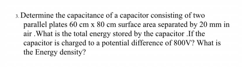 3. Determine the capacitance of a capacitor consisting of two
parallel plates 60 cm x 80 cm surface area separated by 20 mm in
air .What is the total energy stored by the capacitor .If the
capacitor is charged to a potential difference of 800V? What is
the Energy density?
