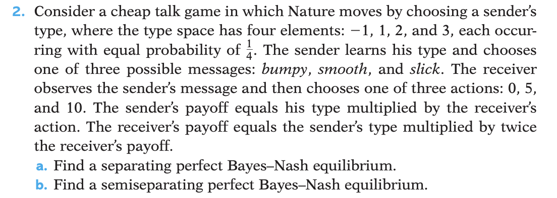 2. Consider a cheap talk game in which Nature moves by choosing a sender's
type, where the type space has four elements: −1, 1, 2, and 3, each occur-
ring with equal probability of 1½. The sender learns his type and chooses
one of three possible messages: bumpy, smooth, and slick. The receiver
observes the sender's message and then chooses one of three actions: 0, 5,
and 10. The sender's payoff equals his type multiplied by the receiver's
action. The receiver's payoff equals the sender's type multiplied by twice
the receiver's payoff.
a. Find a separating perfect Bayes-Nash equilibrium.
b. Find a semiseparating perfect Bayes-Nash equilibrium.