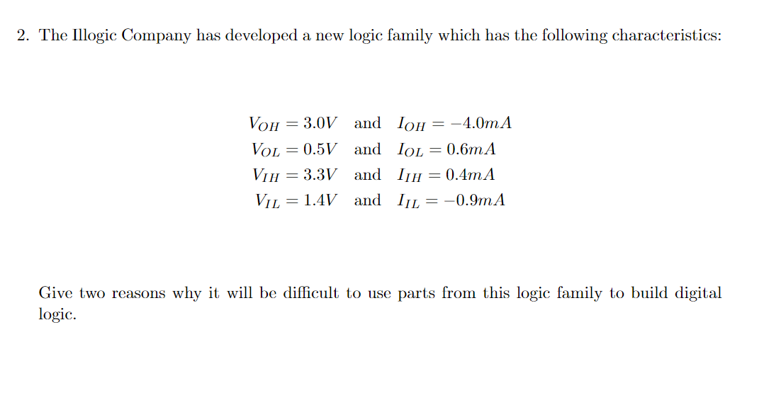 2. The Illogic Company has developed a new logic family which has the following characteristics:
VOH
=
3.0V and
IOH = -4.0mA
VOL
=
0.5V and
IOL = 0.6mA
VIH 3.3V and
=
ITH = 0.4mA
VIL = 1.4V and I₁L = -0.9mA
Give two reasons why it will be difficult to use parts from this logic family to build digital
logic.