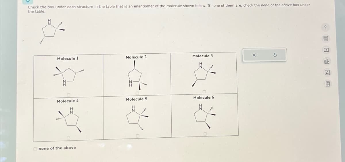 Check the box under each structure in the table that is an enantiomer of the molecule shown below. If none of them are, check the none of the above box under.
the table.
Molecule 1
Molecule 4
none of the above
Molecule 2
*******
Molecule 5
Molecule 3
Molecule 6
?
F
olo
Ar
w