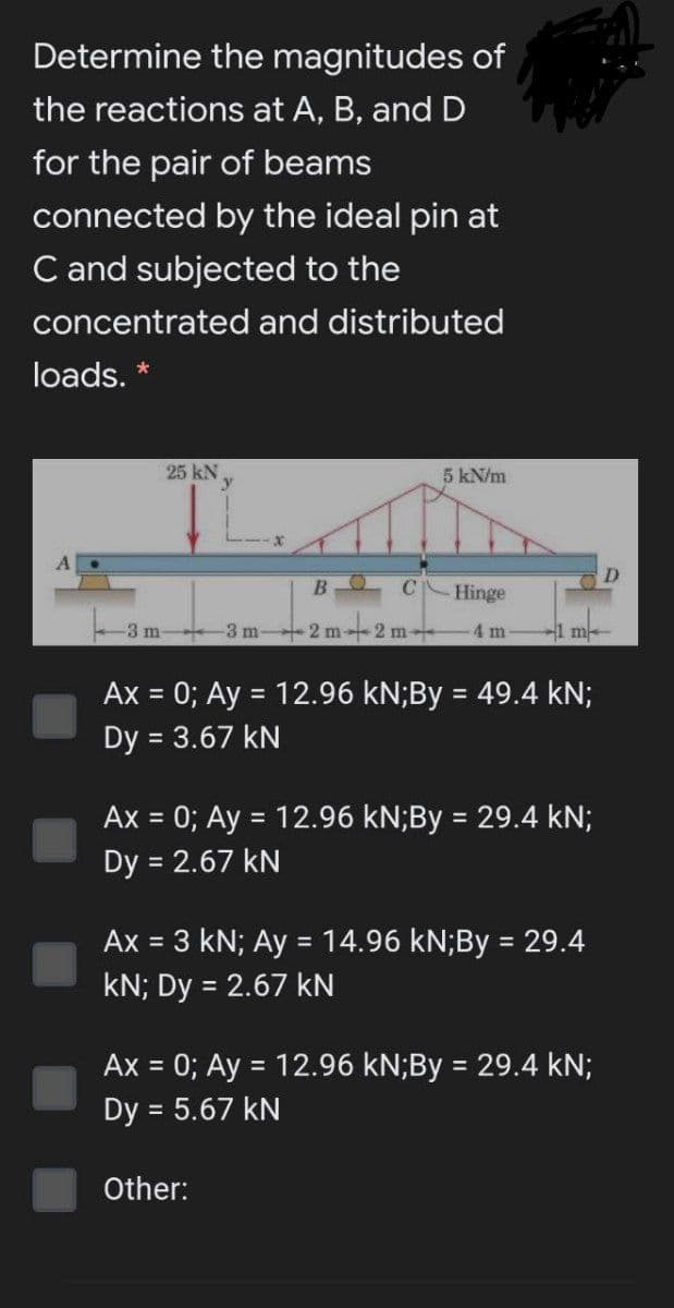 Determine the magnitudes of
the reactions at A, B, and D
for the pair of beams
connected by the ideal pin at
C and subjected to the
concentrated and distributed
loads. *
25 kN.
5 kN/m
Hinge
-3 m- 3 m 2 m2 m-
-4 m
1 m
Ax = 0; Ay = 12.96 kN;By = 49.4 kN;
%3D
Dy = 3.67 kN
Ax = 0; Ay = 12.96 kN;By = 29.4 kN;
%3D
%3D
Dy = 2.67 kN
Ax = 3 kN; Ay = 14.96 kN;By = 29.4
kN; Dy = 2.67 kN
%3D
Ax = 0; Ay = 12.96 kN;By = 29.4 kN;
%3D
Dy = 5.67 kN
Other:
