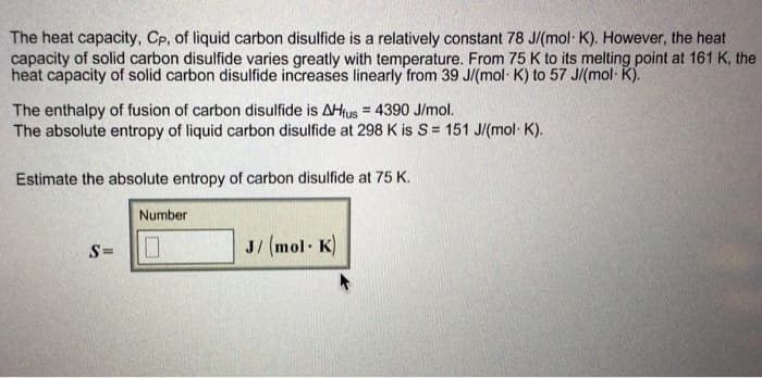 The heat capacity, Cp, of liquid carbon disulfide is a relatively constant 78 J/(mol· K). However, the heat
capacity of solid carbon disulfide varies greatly with temperature. From 75 K to its melting point at 161 K, the
heat capacity of solid carbon disulfide increases linearly from 39 J/(mol· K) to 57 J/(mol- K).
The enthalpy of fusion of carbon disulfide is AHfus = 4390 J/mol.
The absolute entropy of liquid carbon disulfide at 298 K is S= 151 J/(mol K).
Estimate the absolute entropy of carbon disulfide at 75 K.
Number
S=
J/ (mol K)
