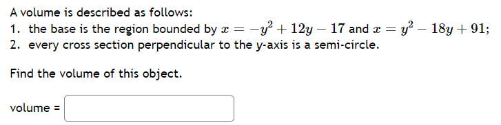 A volume is described as follows:
1. the base is the region bounded by x = −y² +12y — 17 and x =
2. every cross section perpendicular to the y-axis is a semi-circle.
Find the volume of this object.
volume =
y² - 18y + 91;