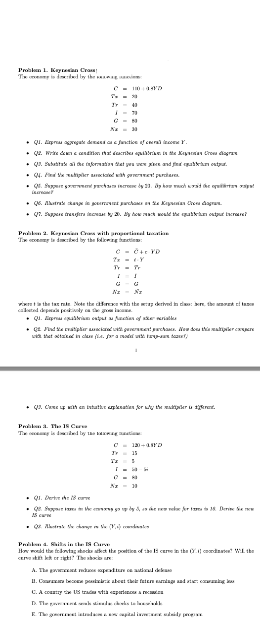 Problem 1. Keynesian Cross (
The economy is described by the owing unctions:
C 110+ 0.8YD
=
Tx = 20
Tr=
40
I = 70
G = 80
NT = 30
Q1. Express aggregate demand as a function of overall income Y.
• Q2. Write down a condition that describes equilibrium in the Keynesian Cross diagram
• Q3. Substitute all the information that you were given and find equilibrium output.
• Q4. Find the multiplier associated with government purchases.
• Q5. Suppose government purchases increase by 20. By how much would the equilibrium output
increase?
• Q6. Illustrate change in government purchases on the Keynesian Cross diagram.
• Q7. Suppose transfers increase by 20. By how much would the equilibrium output increase?
Problem 2. Keynesian Cross with proportional taxation
The economy is described by the following functions:
C
Tz
Tr
C+cYD
t-Y
= Tr
I = i
G = G
Nz = N₂
where t is the tax rate. Note the difference with the setup derived in class: here, the amount of taxes
collected depends positively on the gross income.
Q1. Express equilibrium output as function of other variables.
• Q2. Find the multiplier associated with government purchases. How does this multiplier compare
with that obtained in class (i.e. for a model with lump-sum taxes?)
1
• Q3. Come up with an intuitive explanation for why the multiplier is different.
Problem 3. The IS Curve
The economy is described by the following functions:
C 120+0.8YD
=
Tr = 15
Tx = 5
I = 50-5
G = 80
Na = 10
Q1. Derive the IS curve
• Q2. Suppose taxes in the economy go up by 5, so the new value for tazes is 10. Derive the new
IS curve
• Q3. Illustrate the change in the (Y, i) coordinates
Problem 4. Shifts in the IS Curve
How would the following shocks affect the position of the IS curve in the (Y, i) coordinates? Will the
curve shift left or right? The shocks are:
A. The government reduces expenditure on national defense
B. Consumers become pessimistic about their future earnings and start consuming less
C. A country the US trades with experiences a recession.
D. The government sends stimulus checks to households
E. The government introduces a new capital investment subsidy program