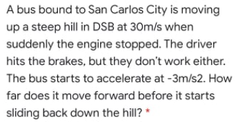A bus bound to San Carlos City is moving
up a steep hill in DSB at 30m/s when
suddenly the engine stopped. The driver
hits the brakes, but they don't work either.
The bus starts to accelerate at -3m/s2. How
far does it move forward before it starts
sliding back down the hill?
