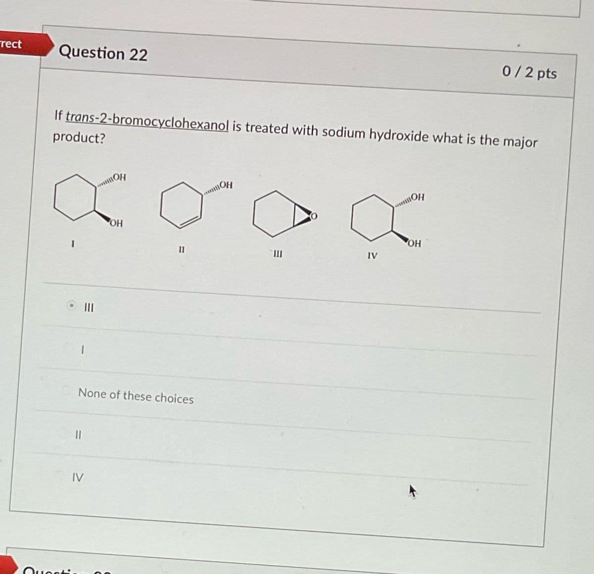 rect
Question 22
0/2 pts
If trans-2-bromocyclohexanol is treated with sodium hydroxide what is the major
product?
OH
O
ОН
Que
III
OH
II
III
IV
None of these choices
IV