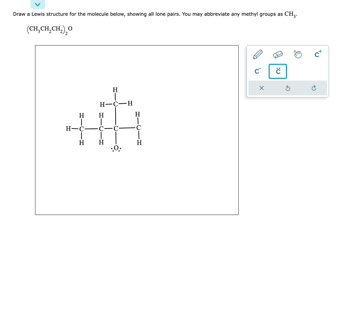 Draw a Lewis structure for the molecule below, showing all lone pairs. You may abbreviate any methyl groups as CH₂.
(CH₂CH₂CH₂)₂20
H
H-C-
-H
H
H
T
H-C-H
HICIH
Η
C-C
-Ω
H
.O.
H
C
H
X
Q: