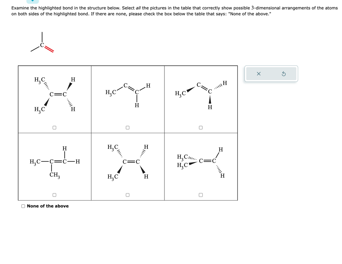 Examine the highlighted bond in the structure below. Select all the pictures in the table that correctly show possible 3-dimensional arrangements of the atoms
on both sides of the highlighted bond. If there are none, please check the box below the table that says: "None of the above."
.Н
XYY
H
Н
HC-C=ć-Н
CH3
O None of the above
H
Ке
Н
HC
HC
о
H, C,....
HC-
H
H
Н
X
