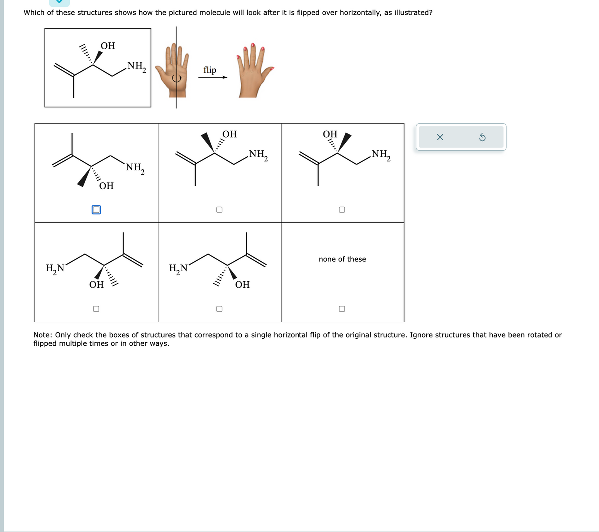 Which of these structures shows how the pictured molecule will look after it is flipped over horizontally, as illustrated?
H₂N
OH
OH
OH
יייווון
NH₂
`NH₂
H₂N
flip
OH
NH₂
2
OH
OH
none of these
NH₂
X
Note: Only check the boxes of structures that correspond to a single horizontal flip of the original structure. Ignore structures that have been rotated or
flipped multiple times or in other ways.