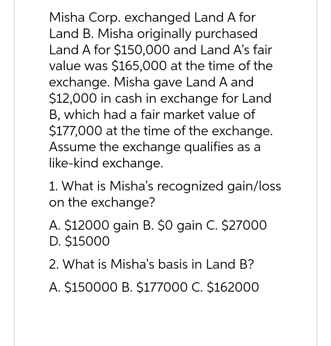 Misha Corp. exchanged Land A for
Land B. Misha originally purchased
Land A for $150,000 and Land A's fair
value was $165,000 at the time of the
exchange. Misha gave Land A and
$12,000 in cash in exchange for Land
B, which had a fair market value of
$177,000 at the time of the exchange.
Assume the exchange qualifies as a
like-kind exchange.
1. What is Misha's recognized gain/loss
on the exchange?
A. $12000 gain B. $0 gain C. $27000
D. $15000
2. What is Misha's basis in Land B?
A. $150000 B. $177000 C. $162000