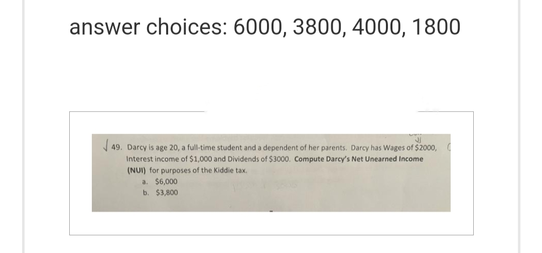 answer choices: 6000, 3800, 4000, 1800
JJ
√49. Darcy is age 20, a full-time student and a dependent of her parents. Darcy has Wages of $2000,0
Interest income of $1,000 and Dividends of $3000. Compute Darcy's Net Unearned Income
(NUI) for purposes of the Kiddie tax.
a. $6,000
b. $3,800
