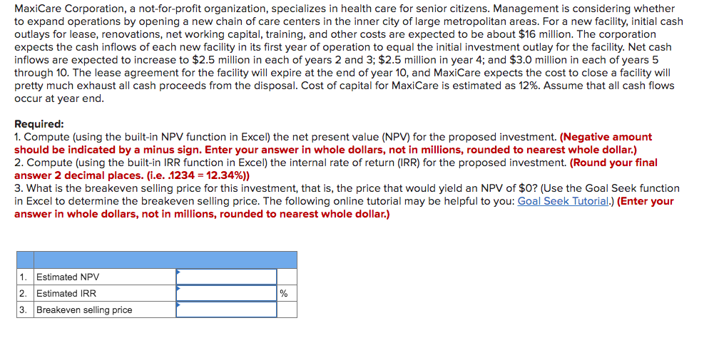MaxiCare Corporation, a not-for-profit organization, specializes in health care for senior citizens. Management is considering whether
to expand operations by opening a new chain of care centers in the inner city of large metropolitan areas. For a new facility, initial cash
outlays for lease, renovations, net working capital, training, and other costs are expected to be about $16 million. The corporation
expects the cash inflows of each new facility in its first year of operation to equal the initial investment outlay for the facility. Net cash
inflows are expected to increase to $2.5 million in each of years 2 and 3; $2.5 million in year 4; and $3.0 million in each of years 5
through 10. The lease agreement for the facility will expire at the end of year 10, and MaxiCare expects the cost to close a facility will
pretty much exhaust all cash proceeds from the disposal. Cost of capital for MaxiCare is estimated as 12%. Assume that all cash flows
occur at year end.
Required:
1. Compute (using the built-in NPV function in Excel) the net present value (NPV) for the proposed investment. (Negative amount
should be indicated by a minus sign. Enter your answer in whole dollars, not in millions, rounded to nearest whole dollar.)
2. Compute (using the built-in IRR function in Excel) the internal rate of return (IRR) for the proposed investment. (Round your final
answer 2 decimal places. (i.e. .1234 = 12.34%))
3. What is the breakeven selling price for this investment, that is, the price that would yield an NPV of $0? (Use the Goal Seek function
in Excel to determine the breakeven selling price. The following online tutorial may be helpful to you: Goal Seek Tutorial.) (Enter your
answer in whole dollars, not in millions, rounded to nearest whole dollar.)
1. Estimated NPV
2. Estimated IRR
3. Breakeven selling price
%