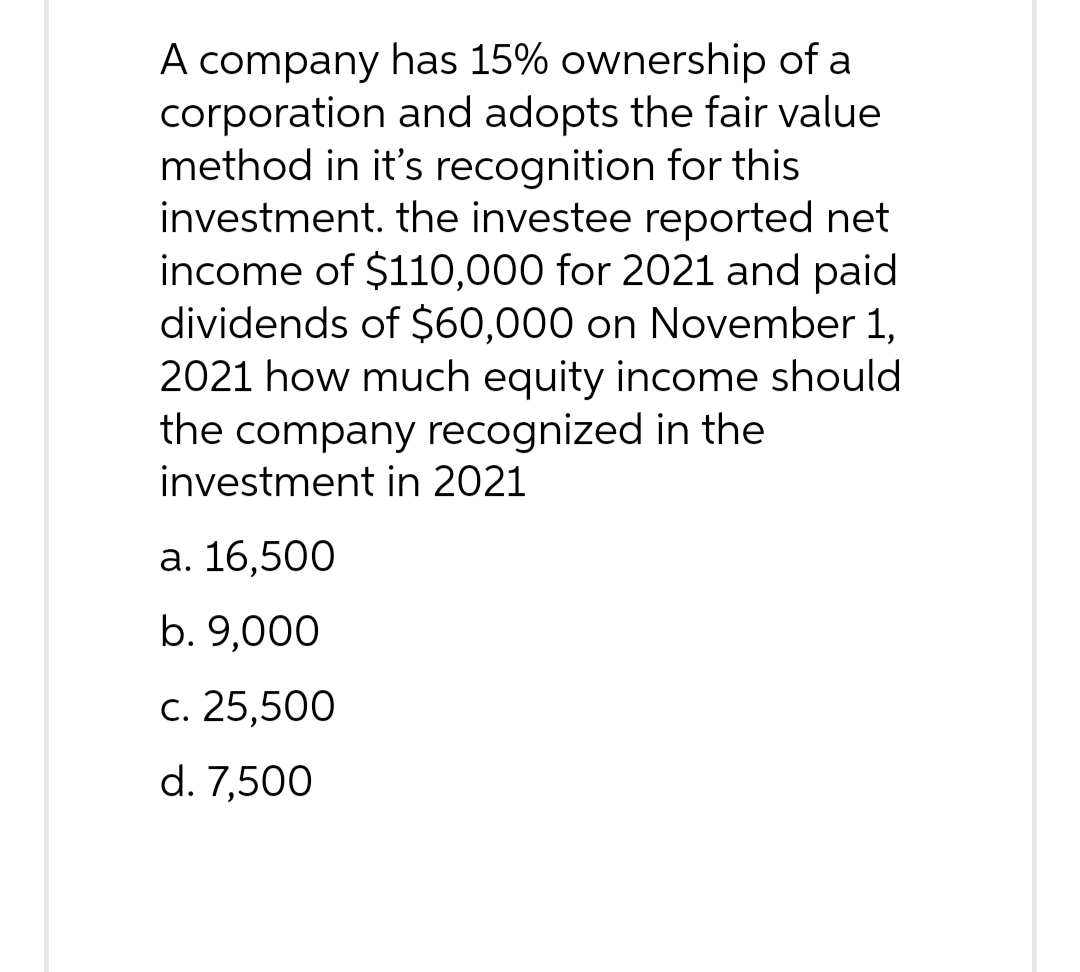 A company has 15% ownership of a
corporation and adopts the fair value
method in it's recognition for this
investment. the investee reported net
income of $110,000 for 2021 and paid
dividends of $60,000 on November 1,
2021 how much equity income should
the company recognized in the
investment in 2021
a. 16,500
b. 9,000
c. 25,500
d. 7,500