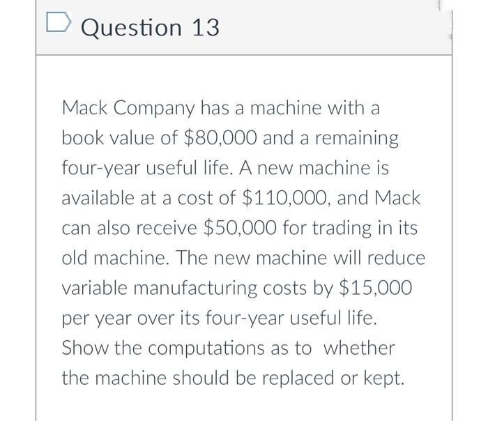 Question 13
Mack Company has a machine with a
book value of $80,000 and a remaining
four-year useful life. A new machine is
available at a cost of $110,000, and Mack
can also receive $50,000 for trading in its
old machine. The new machine will reduce
variable manufacturing costs by $15,000
per year over its four-year useful life.
Show the computations as to whether
the machine should be replaced or kept.