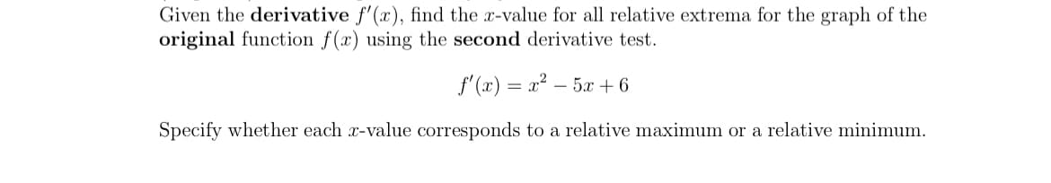 Given the derivative f'(x), find the x-value for all relative extrema for the graph of the
original function f(x) using the second derivative test.
f' (x) = x? – 5x + 6
Specify whether each x-value corresponds to a relative maximum or a relative minimum.
