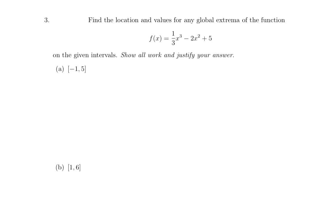 Find the location and values for any global extrema of the function
1
f(x)
a – 2.02 + 5
on the given intervals. Show all work and justify your answer.
(a) [-1,5]
(b) [1,6]
3.
