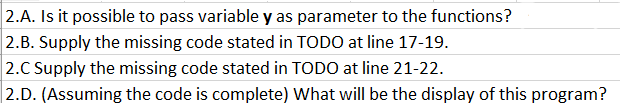 2.A. Is it possible to pass variable y as parameter to the functions?
2.B. Supply the missing code stated in TODO at line 17-19.
2.C Supply the missing code stated in TODO at line 21-22.
2.D. (Assuming the code is complete) What will be the display of this program?

