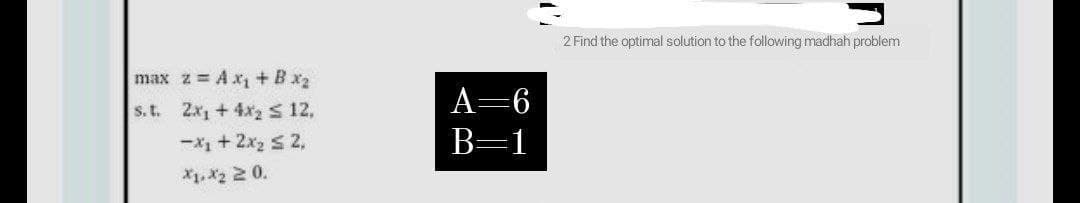 2 Find the optimal solution to the following madhah problem
max z Ax +Bx2
s.t. 2x1 + 4x2 s 12,
A=6
-X1 + 2x2 s 2,
B=1
