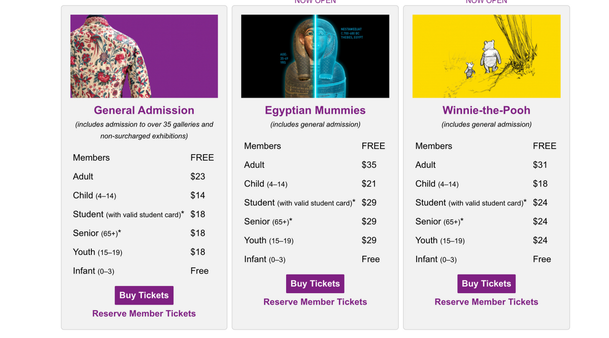 General Admission
(includes admission to over 35 galleries and
non-surcharged exhibitions)
FREE
Adult
$23
Child (4-14)
$14
Student (with valid student card)* $18
Senior (65+)*
$18
Youth (15-19)
$18
Infant (0-3)
Free
Members
Buy Tickets
Reserve Member Tickets
AGE:
YRS
NESTAWEDJAT
C.700-600 BC
THEBES, EGYPT
Egyptian
Mummies
(includes general admission)
Members
FREE
Adult
$35
Child (4-14)
$21
Student (with valid student card)* $29
Senior (65+)*
$29
Youth (15-19)
$29
Infant (0-3)
Free
Buy Tickets
Reserve Member Tickets
Winnie-the-Pooh
(includes general admission)
FREE
$31
$18
Student (with valid student card)* $24
Senior (65+)*
$24
Youth (15-19)
$24
Infant (0-3)
Free
Members
Adult
Child (4-14)
Buy Tickets
Reserve Member Tickets