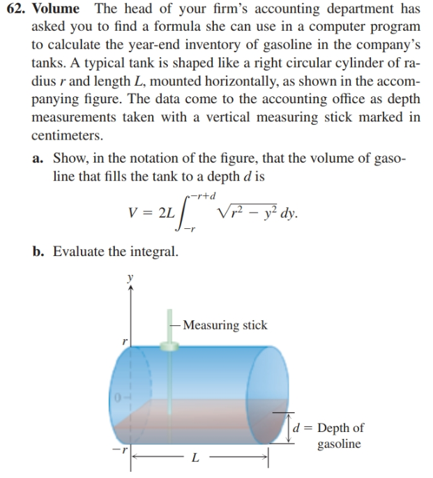 62. Volume The head of your firm's accounting department has
asked you to find a formula she can use in a computer program
to calculate the year-end inventory of gasoline in the company's
tanks. A typical tank is shaped like a right circular cylinder of ra-
dius r and length L, mounted horizontally, as shown in the accom-
panying figure. The data come to the accounting office as depth
measurements taken with a vertical measuring stick marked in
centimeters.
a. Show, in the notation of the figure, that the volume of gaso-
line that fills the tank to a depth d is
c-rtd
:/ VF - y² dy.
V = 2L
-r
b. Evaluate the integral.
- Measuring stick
d = Depth of
gasoline
