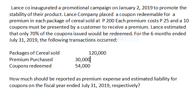 Lance co inaugurated a promotional campaign on January 2, 2019 to promote the
stability of their product. Lance Company placed a coupon redeemable for a
premium in each package of cereal sold at P 200 Each premium costs P 25 and a 10
coupons must be presented by a customer to receive a premium. Lance estimated
that only 70% of the coupons issued would be redeemed. For the 6 months ended
July 31, 2019, the following transactions occurred:
Packages of Cereal sold
120,000
30,00d
54,000
Premium Purchased
Coupons redeemed
How much should be reported as premium expense and estimated liability for
coupons on the fiscal year ended July 31, 2019, respectively?
