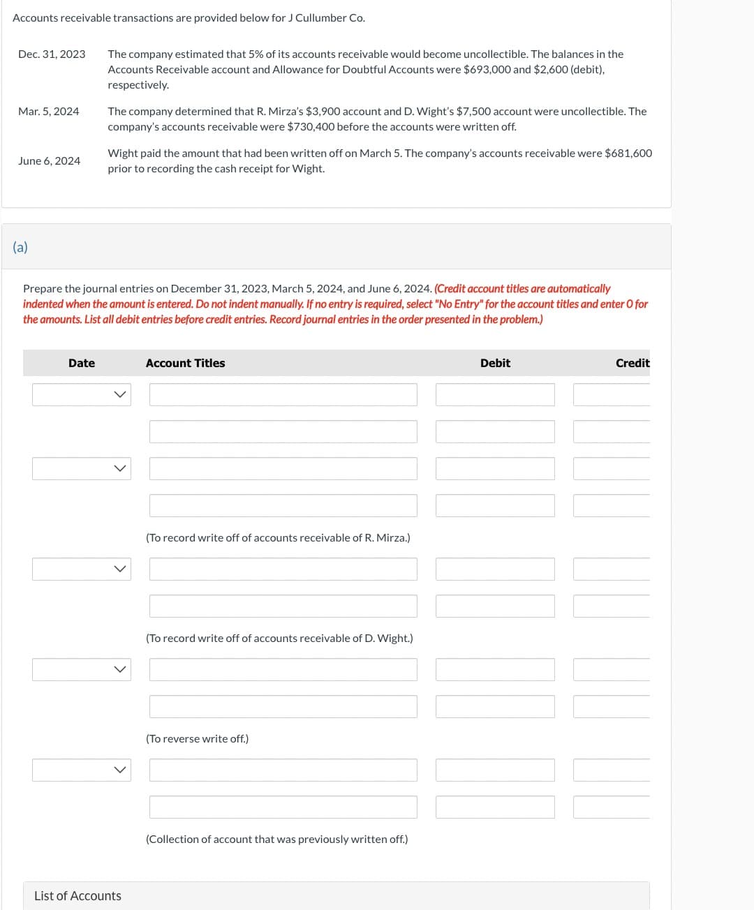 Accounts receivable transactions are provided below for J Cullumber Co.
Dec. 31, 2023
Mar. 5, 2024
June 6, 2024
(a)
The company estimated that 5% of its accounts receivable would become uncollectible. The balances in the
Accounts Receivable account and Allowance for Doubtful Accounts were $693,000 and $2,600 (debit),
respectively.
Date
The company determined that R. Mirza's $3,900 account and D. Wight's $7,500 account were uncollectible. The
company's accounts receivable were $730,400 before the accounts were written off.
Wight paid the amount that had been written off on March 5. The company's accounts receivable were $681,600
prior to recording the cash receipt for Wight.
Prepare the journal entries on December 31, 2023, March 5, 2024, and June 6, 2024. (Credit account titles are automatically
indented when the amount is entered. Do not indent manually. If no entry is required, select "No Entry" for the account titles and enter O for
the amounts. List all debit entries before credit entries. Record journal entries in the order presented in the problem.)
List of Accounts
Account Titles
(To record write off of accounts receivable of R. Mirza.)
(To record write off of accounts receivable of D. Wight.)
(To reverse write off.)
(Collection of account that was previously written off.)
Debit
Credit