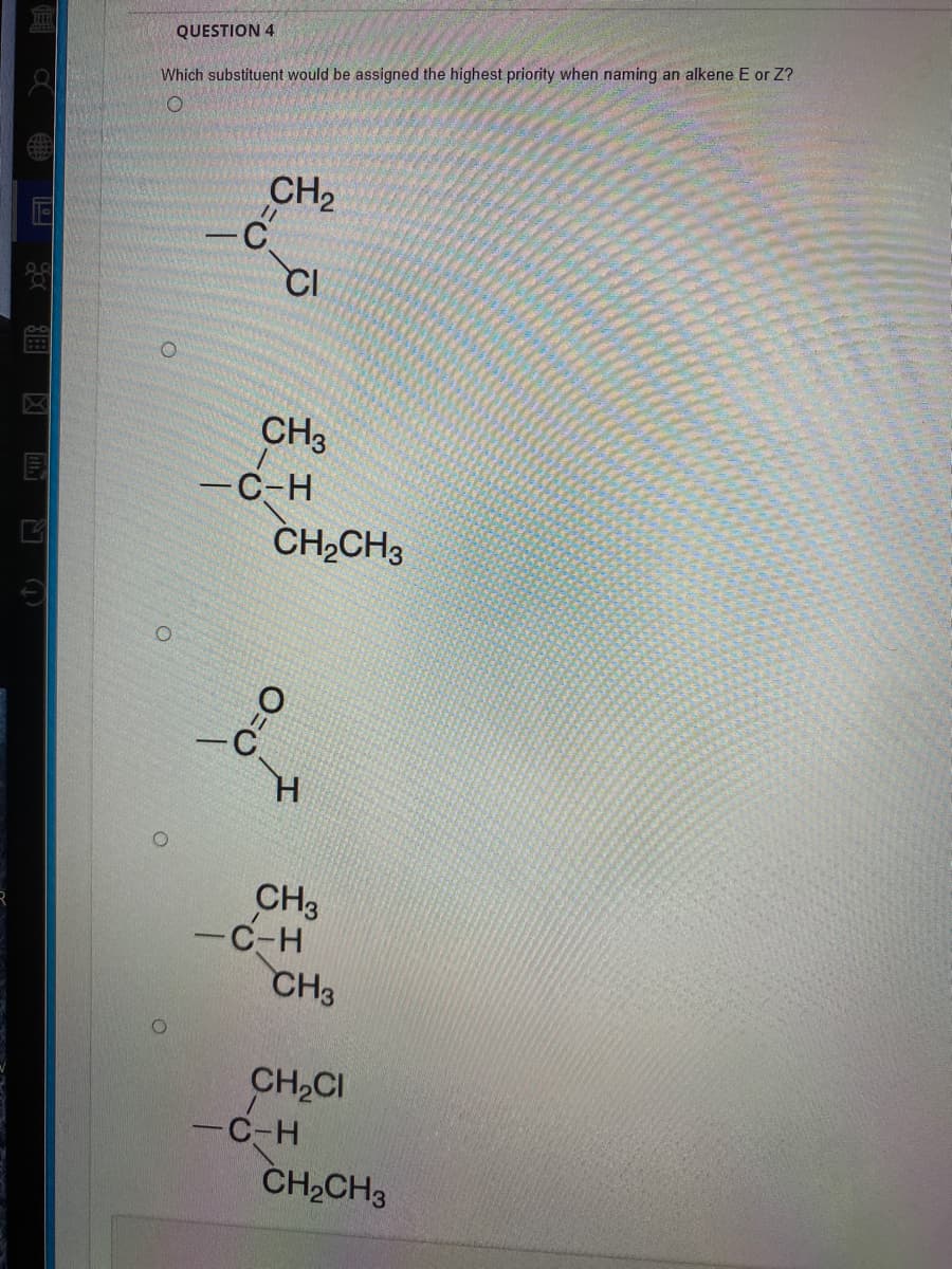 QUESTION 4
Which substituent would be assigned the highest priority when naming an alkene E or Z?
CH2
CI
CH3
—С-н
CH,CH3
CH3
-C-H
CH3
CH,CI
-C-H
CH2CH3
O=O
