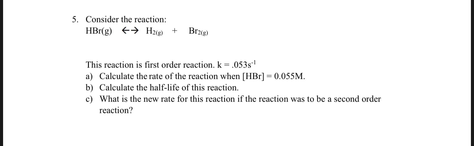 5. Consider the reaction:
H2(e)
HBr(g)
Br2(g)
+
This reaction is first order reaction. k = .053s1
a) Calculate the rate of the reaction when [HBr] 0.055M
b) Calculate the half-life of this reaction.
c) What is the new rate for this reaction if the reaction was to be a second order
reaction?
