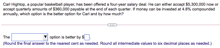 Carl Hightop, a popular basketball player, has been offered a four-year salary deal. He can either accept $5,300,000 now or
accept quarterly amounts of $360,000 payable at the end of each quarter. If money can be invested at 4.8% compounded
annually, which option is the better option for Carl and by how much?
The
option is better by $
(Round the final answer to the nearest cent as needed. Round all intermediate values to six decimal places as needed.)
