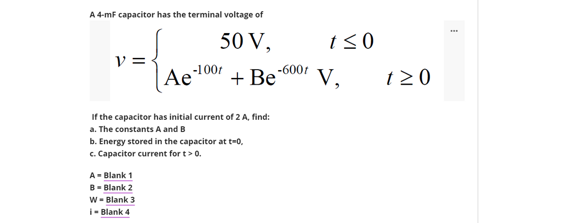 A 4-mF capacitor has the terminal voltage of
50 V,
t<0
V =
Ae1007
+ Be
-600t
V,
t 2 0
If the capacitor has initial current of 2 A, find:
a. The constants A and B
b. Energy stored in the capacitor at t=0,
c. Capacitor current for t > 0.
A = Blank 1
B = Blank 2
W = Blank 3
i = Blank 4
