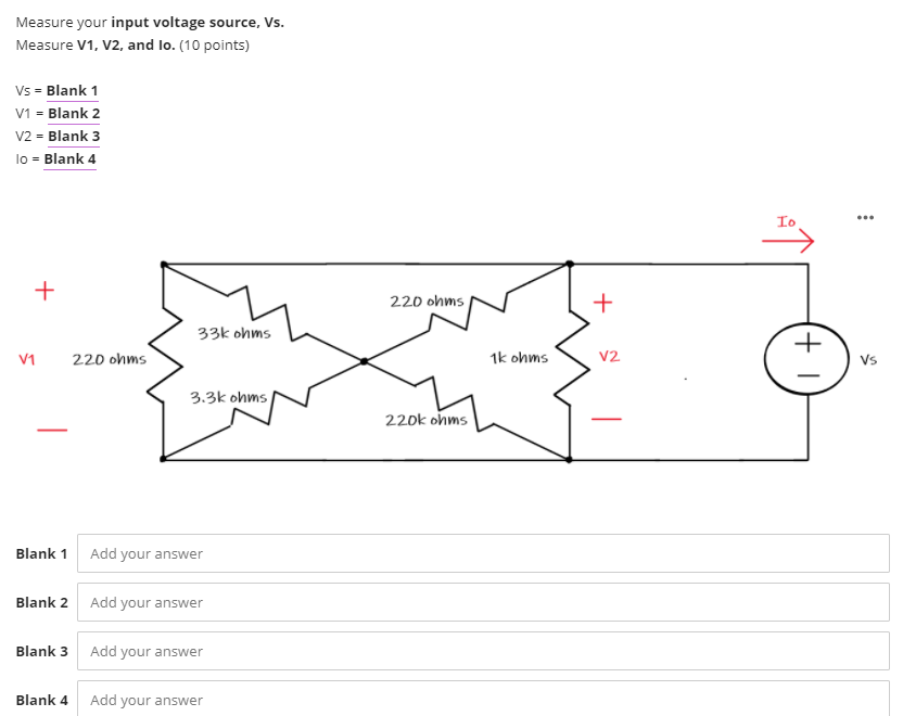 Measure your input voltage source, Vs.
Measure V1, V2, and lo. (10 points)
Vs = Blank 1
V1 = Blank 2
V2 = Blank 3
lo = Blank 4
Io
220 ohms
+
33k ohms
+
V1
220 ohms
1k ohms
V2
Vs
3.3k ohms
220k ohms
Blank 1 Add your answer
Blank 2 Add your answer
Blank 3 Add your answer
Blank 4 Add your answer
+
