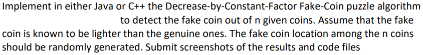 Implement in either Java or C++ the Decrease-by-Constant-Factor Fake-Coin puzzle algorithm
to detect the fake coin out of n given coins. Assume that the fake
coin is known to be lighter than the genuine ones. The fake coin location among the n coins
should be randomly generated. Submit screenshots of the results and code files