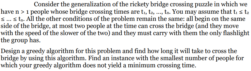 Consider the generalization of the rickety bridge crossing puzzle in which we
have n > 1 people whose bridge crossing times are t₁, t2, ..., tn. You may assume that t₁ ≤ t₂
< ... < tn. All the other conditions of the problem remain the same: all begin on the same
side of the bridge, at most two people at the time can cross the bridge (and they move
with the speed of the slower of the two) and they must carry with them the only flashlight
the group has.
Design a greedy algorithm for this problem and find how long it will take to cross the
bridge by using this algorithm. Find an instance with the smallest number of people for
which your greedy algorithm does not yield a minimum crossing time.
