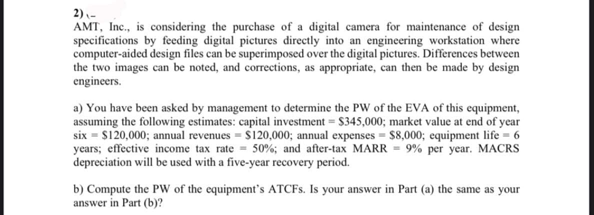 2) -
AMT, Inc., is considering the purchase of a digital camera for maintenance of design
specifications by feeding digital pictures directly into an engineering workstation where
computer-aided design files can be superimposed over the digital pictures. Differences between
the two images can be noted, and corrections, as appropriate, can then be made by design
engineers.
a) You have been asked by management to determine the PW of the EVA of this equipment,
assuming the following estimates: capital investment = $345,000; market value at end of year
six = $120,000; annual revenues = $120,000; annual expenses = $8,000; equipment life = 6
years; effective income tax rate = 50%; and after-tax MARR = 9% per year. MACRS
depreciation will be used with a five-year recovery period.
b) Compute the PW of the equipment's ATCFS. Is your answer in Part (a) the same as your
answer in Part (b)?
