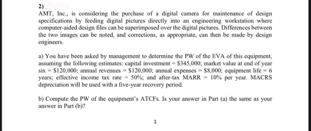 2)
AMT, Inc., is considering the purchase of a digital camera for maintenance of design
specifications by feeding digital pictures directly into an engineering workstation where
computer-aided design files can be superimposed over the digital pictures. Differences between
the two images can be noted, and corrections, as appropriate, can then be made by design
engineers.
a) You have been asked by management to determine the PW of the EVA of this equipment,
assuming the following estimates: capital investment = $345,000; market value at end of year
six = $120,000; annual revenues = $120,000; annual expenses $8,000; equipment life 6
years; effective income tax rate 50%; and after-tax MARR = 10% per year. MACRS
depreciation will be used with a five-year recovery period.
b) Compute the PW of the equipment's ATCFS. Is your answer in Part (a) the same as your
answer in Part (b)?
1
