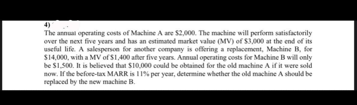 The annual operating costs of Machine A are $2,000. The machine will perform satisfactorily
over the next five years and has an estimated market value (MV) of $3,000 at the end of its
useful life. A salesperson for another company is offering a replacement, Machine B, for
$14,000, with a MV of $1,400 after five years. Annual operating costs for Machine B will only
be $1,500. It is believed that $10,000 could be obtained for the old machine A if it were sold
now. If the before-tax MARR is 11% per year, determine whether the old machine A should be
replaced by the new machine B.
