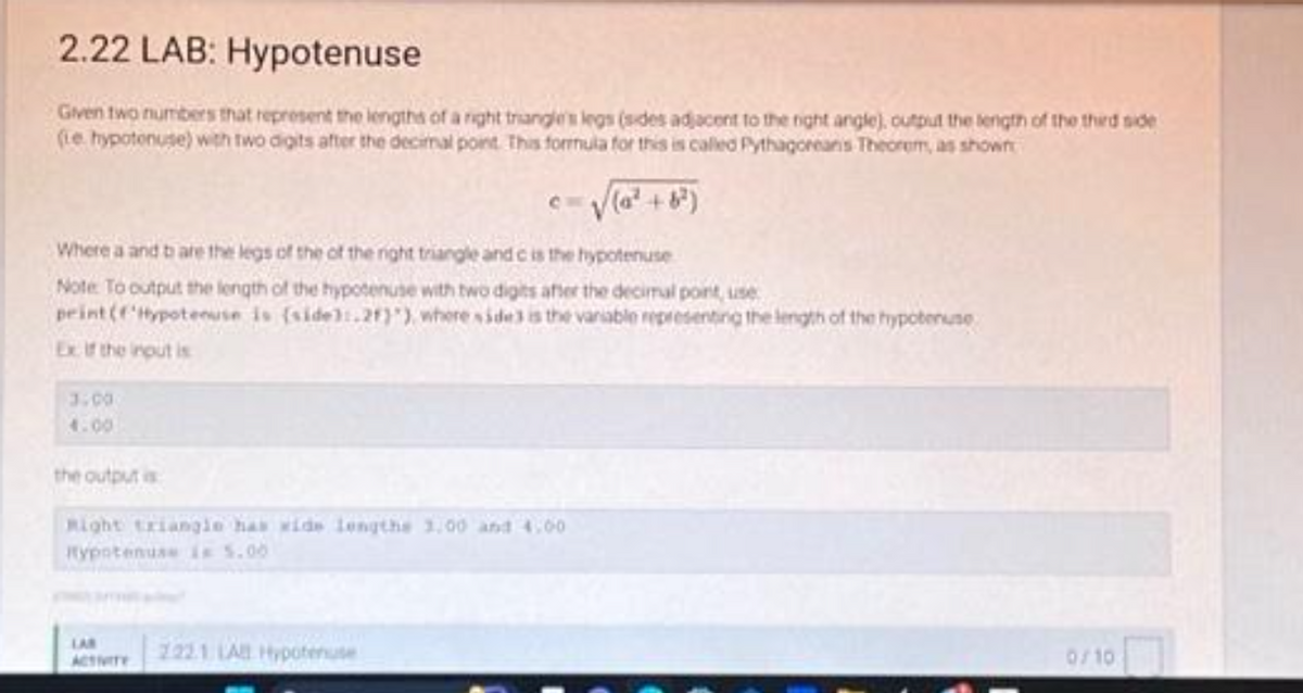 2.22 LAB: Hypotenuse
Given two numbers that represent the lengths of a right triangle's legs (sides adjacent to the right angle), output the length of the third side
(Le hypotenuse) with two digits after the decimal point. This formula for this is called Pythagoreans Theorem, as shown
√(a² +8²)
Where aand b are the legs of the of the right triangle and c is the hypotenuse
Note To output the length of the hypotenuse with two digits after the decimal point, use
print (Hypotenuse is (side):.21)"), where side3 is the variable representing the length of the hypotenuse
Ex. If the input is
3.00
4.00
the output is
Right triangle has wide lengths 1,00 and 4.00
Hypotenuse in 5.00
LAB
2221 LA Hypotenute
0/10