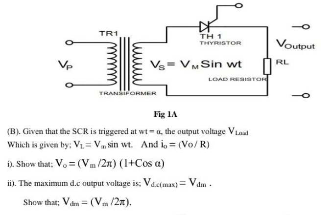 Vp
TR1
TH 1
THYRISTOR
Vs VM Sin wt
TRANSIFORMER
LOAD RESISTOR
Fig 1A
(B). Given that the SCR is triggered at wt = a, the output voltage V Load
Which is given by; VL= Vm sin wt. And io = (Vo/R)
i). Show that; Vo = (Vm/2T) (1+Cos a)
ii). The maximum d.c output voltage is; Vd.c(max) = Vdm.
Show that; V dm = (Vm/2π).
Voutput
RL
9