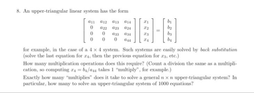 8. An upper-triangular linear system has the form
a12 a13 a14
022
023 a24
0
033 034
0
0
044
a11
0
0
0
21
X2
23
by
b₂
b3
ba
for example, in the case of a 4 x 4 system. Such systems are easily solved by back substitution
(solve the last equation for 24, then the previous equation for 23, etc.)
How many multiplication operations does this require? (Count a division the same as a multipli-
cation, so computing 74=b4/a44 takes 1 "multiply", for example.)
Exactly how many "multiplies" does it take to solve a general n x n upper-triangular system? In
particular, how many to solve an upper-triangular system of 1000 equations?