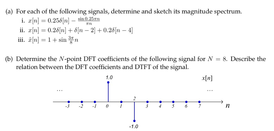 (a) For each of the following signals, determine and sketch its magnitude spectrum.
i. x[n] = 0.258[n] sin 0.25 an
πη
ii. x[n] = 0.28[n] +
[n-2] +0.28[n - 4]
iii. x[n] = 1 + sin n
(b) Determine the N-point DFT coefficients of the following signal for N = 8. Describe the
relation between the DFT coefficients and DTFT of the signal.
1.0
w●
N
0
-1.0
03
6
x[n]